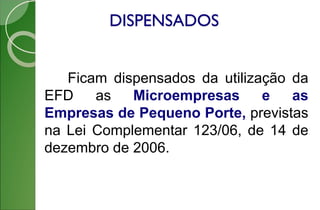 DISPENSADOS
Ficam dispensados da utilização da
EFD as Microempresas e as
Empresas de Pequeno Porte, previstas
na Lei Complementar 123/06, de 14 de
dezembro de 2006.
 