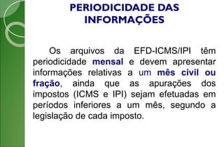 PERIODICIDADE DAS
INFORMAÇÕES
Os arquivos da EFD-ICMS/IPI têm
periodicidade mensal e devem apresentar
informações relativas a um mês civil ou
fração, ainda que as apurações dos
impostos (ICMS e IPI) sejam efetuadas em
períodos inferiores a um mês, segundo a
legislação de cada imposto.
 