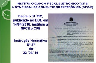 INSTITUI O CUPOM FISCAL ELETRÔNICO (CF-E)
NOTA FISCAL DE CONSUMIDOR ELETRÔNICA (NFC-E)
Decreto 31.922,
publicado no DOE em
14/04/2016, instituiu a
NFCE e CFE
Instrução Normativa
Nº 27
de
22 /04/ 16
 