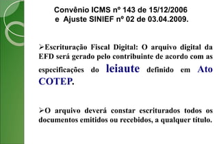 Convênio ICMS nº 143 de 15/12/2006
e Ajuste SINIEF nº 02 de 03.04.2009.
Escrituração Fiscal Digital: O arquivo digital da
EFD será gerado pelo contribuinte de acordo com as
especificações do leiaute definido em Ato
COTEP.
O arquivo deverá constar escriturados todos os
documentos emitidos ou recebidos, a qualquer título.
 