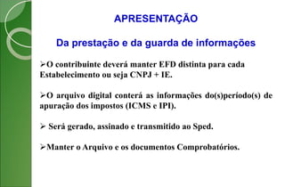 APRESENTAÇÃO
Da prestação e da guarda de informações
O contribuinte deverá manter EFD distinta para cada
Estabelecimento ou seja CNPJ + IE.
O arquivo digital conterá as informações do(s)período(s) de
apuração dos impostos (ICMS e IPI).
 Será gerado, assinado e transmitido ao Sped.
Manter o Arquivo e os documentos Comprobatórios.
 