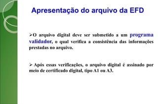 Apresentação do arquivo da EFD
O arquivo digital deve ser submetido a um programa
validador, o qual verifica a consistência das informações
prestadas no arquivo.
 Após essas verificações, o arquivo digital é assinado por
meio de certificado digital, tipo A1 ou A3.
 