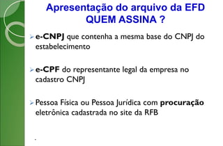 Apresentação do arquivo da EFD
QUEM ASSINA ?
.
e-CNPJ que contenha a mesma base do CNPJ do
estabelecimento
e-CPF do representante legal da empresa no
cadastro CNPJ
Pessoa Física ou Pessoa Jurídica com procuração
eletrônica cadastrada no site da RFB
 