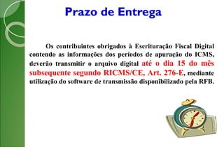 Prazo de Entrega
Os contribuintes obrigados à Escrituração Fiscal Digital
contendo as informações dos períodos de apuração do ICMS,
deverão transmitir o arquivo digital até o dia 15 do mês
subsequente segundo RICMS/CE, Art. 276-E, mediante
utilização do software de transmissão disponibilizado pela RFB.
 