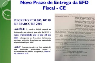 Novo Prazo de Entrega da EFD
Fiscal - CE
DECRETO Nº 31.905, DE 18
DE MARÇO DE 2016
Art.276-E O arquivo digital conterá as
informações períodos de apuração do ICMS e
será transmitido até o dia 20 do
mês subsequente ao do período informado,
mediante utilização do software de transmissão
disponibilizado pela RFB.
Art.2º Este decreto entra em vigor na data de
sua publicação, produzindo efeitos ,
relativamente ao período de apuração, desde 1º
de Janeiro de 2016.
 