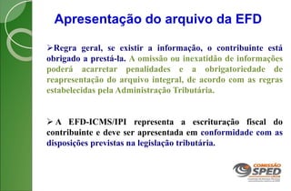 Apresentação do arquivo da EFD
Regra geral, se existir a informação, o contribuinte está
obrigado a prestá-la. A omissão ou inexatidão de informações
poderá acarretar penalidades e a obrigatoriedade de
reapresentação do arquivo integral, de acordo com as regras
estabelecidas pela Administração Tributária.
 A EFD-ICMS/IPI representa a escrituração fiscal do
contribuinte e deve ser apresentada em conformidade com as
disposições previstas na legislação tributária.
 