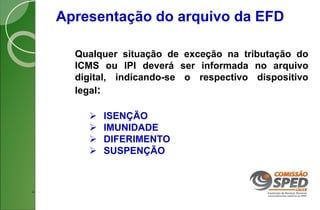 Apresentação do arquivo da EFD
Qualquer situação de exceção na tributação do
ICMS ou IPI deverá ser informada no arquivo
digital, indicando-se o respectivo dispositivo
legal:
 ISENÇÃO
 IMUNIDADE
 DIFERIMENTO
 SUSPENÇÃO
.
 