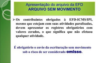 Apresentação do arquivo da EFD
ARQUIVO SEM MOVIMENTO
 Os contribuintes obrigados à EFD-ICMS/IPI,
mesmo que estejam com suas atividades paralisadas,
devem apresentar os registros obrigatórios com
valores zerados, o que significa que não efetuou
qualquer atividade.
É obrigatório o envio da escrituração sem movimento
sob o risco de ser considerado omisso.
 