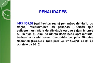 PENALIDADES
R$ 500,00 (quinhentos reais) por mês-calendário ou
fração, relativamente às pessoas jurídicas que
estiverem em início de atividade ou que sejam imunes
ou isentas ou que, na última declaração apresentada,
tenham apurado lucro presumido ou pelo Simples
Nacional; (Redação dada pela Lei nº 12.873, de 24 de
outubro de 2013)
 