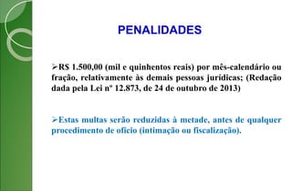 PENALIDADES
R$ 1.500,00 (mil e quinhentos reais) por mês-calendário ou
fração, relativamente às demais pessoas jurídicas; (Redação
dada pela Lei nº 12.873, de 24 de outubro de 2013)
Estas multas serão reduzidas à metade, antes de qualquer
procedimento de ofício (intimação ou fiscalização).
 