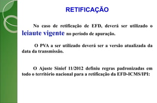 RETIFICAÇÃO
No caso de retificação de EFD, deverá ser utilizado o
leiaute vigente no período de apuração.
O PVA a ser utilizado deverá ser a versão atualizada da
data da transmissão.
O Ajuste Sinief 11/2012 definiu regras padronizadas em
todo o território nacional para a retificação da EFD-ICMS/IPI:
 