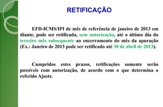 RETIFICAÇÃO
EFD-ICMS/IPI de mês de referência de janeiro de 2013 em
diante, pode ser retificada, sem autorização, até o último dia do
terceiro mês subsequente ao encerramento do mês da apuração
(Ex.: Janeiro de 2013 pode ser retificado até 30 de abril de 2013).
Cumpridos estes prazos, retificações somente serão
possíveis com autorização, de acordo com o que determina o
referido Ajuste.
 