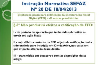 Instrução Normativa SEFAZ
Nº 20 DE 18/04/2013
Estabelece prazo para retificação da Escrituração Fiscal
Digital (EFD) e dá outras providências.
§ 6º Não produzirá efeitos a retificação de EFD:
I - de período de apuração que tenha sido submetido ou
esteja sob ação fiscal;
II - cujo débito constante da EFD objeto da retificação tenha
sido enviado para inscrição em Dívida Ativa, nos casos em
que importe alteração desse débito;
III - transmitida em desacordo com as disposições deste
artigo.
 