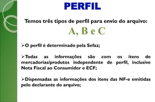 PERFIL
Temos três tipos de perfil para envio do arquivo:
A, B e C
O perfil é determinado pela Sefaz;
Todas as informações são com os itens de
mercadorias/produtos independente de perfil, inclusive
Nota Fiscal ao Consumidor e ECF;
Dispensadas as informações dos itens das NF-e emitidas
pelo declarante do arquivo;
 