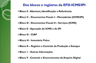 Dos blocos e registros da EFD-ICMS/IPI
Bloco 0 - Abertura, Identificação e Referências
Bloco C - Documentos Fiscais I – Mercadorias (ICMS/IPI)
Bloco D - Documentos Fiscais II – Serviços (ICMS)
Bloco E - Apuração do ICMS e do IPI
Bloco G - CIAP
Bloco H - Inventário Físico
Bloco K – Registro e Controle da Produção e Estoque
Bloco 1 - Outras Informações
Bloco 9 - Controle e Encerramento do Arquivo Digital
 