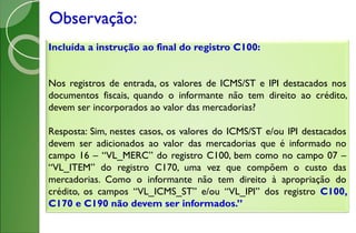 Observação:
Incluída a instrução ao final do registro C100:
Nos registros de entrada, os valores de ICMS/ST e IPI destacados nos
documentos fiscais, quando o informante não tem direito ao crédito,
devem ser incorporados ao valor das mercadorias?
Resposta: Sim, nestes casos, os valores do ICMS/ST e/ou IPI destacados
devem ser adicionados ao valor das mercadorias que é informado no
campo 16 – “VL_MERC” do registro C100, bem como no campo 07 –
“VL_ITEM” do registro C170, uma vez que compõem o custo das
mercadorias. Como o informante não tem direito à apropriação do
crédito, os campos “VL_ICMS_ST” e/ou “VL_IPI” dos registro C100,
C170 e C190 não devem ser informados.”
 