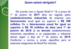 De acordo com o Ajuste Sinief nº 13, o prazo de
1º de janeiro de 2017 deve ser seguido pelos
estabelecimentos industriais de empresa com
faturamento anual igual ou superior a R$ 300
milhões. De o faturamento anual for igual ou
superior a R$ 78 milhões da data será 1º de
janeiro de 2018. Já os demais estabelecimentos
industriais, atacadistas e os equiparados a industrial
devem seguir a data de 1º de janeiro de 2019.
Conforme a norma, o prazo específico para as
empresas integrantes do Recof foi retirado.
Quem estará obrigado?
 