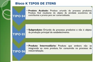 Bloco K TIPOS DE ITENS
TIPO 04
• Produto Acabado: Produto oriundo do processo produtivo;
Produto final resultante do objeto da atividade econômica do
contribuinte e pronto para ser comercializado.
TIPO 05
• Subproduto: Oriundo do processo produtivo e não é objeto
da produção principal do estabelecimento.
TIPO 06
• Produto Intermediário: Produto que embora não se
integrando ao novo produto, for consumido no processo de
industrialização.
 