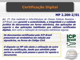 Certificação Digital

                                                     MP 2.200-2/01
Art. 1º- Fica instituída a Infra-Estrutura de Chaves Públicas Brasileira -
ICP-Brasil, para garantir a autenticidade, a integridade e a validade
jurídica de documentos em forma eletrônica, das aplicações de
suporte e das aplicações habilitadas que utilizem certificados
digitais, bem como a realização de transações eletrônicas seguras.

 Os documentos certificados pela ICP-Brasil
 presumem-se verdadeiros em relação aos
 signatários, na forma do Código Civil.

 O disposto na MP não obsta a utilização de outro
 meio de certificação, desde que admitido pelas
 partes ou aceito pela pessoa a quem for oposto o
 documento.
 
