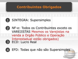 Contribuintes Obrigados



1 SINTEGRA: Supersimples

2 NF-e: Todos os Contribuintes exceto os
    VAREJISTAS Mesmos os Varejistas na
    venda a Orgão Público e Operação
    Interestadual estão obrigados)
3   ECD: Lucro Real

4 EFD: Todas que não são Supersimples
 