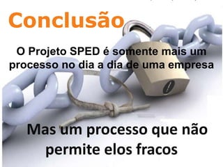Conclusão
CHAVES: CURSO SPED, TREINAMENTO SPED, PALESTRA SPED, SPED, SPED FISCAL, SPED CONTABIL, NOTA FISCAL ELETRONICA, SPED PIS COFINS, SPED FOLHA, FOPAG,

                                           Escrituração Fiscal Digital (EFD)
SINTEGRA, ROBERTO DIAS DUARTE, GOIANIA, EFD, ECD, NFE, ECF, PAF ECF, FISCO, RECEITA FEDERAL, ARQUIVOS DIGITAIS, ENCAT, CONFAZ, CONTABIL, CONTABILIDADE, ICMS,
NF-E, FAZENDA, ADMINISTRACAO, TRIBUTO, TRIBUTARIA, GESTAO, ADMINISTRADOR, PUBLICO, PERICIA, CERTIFICACAO DIGITAL, GOVERNO, CRC, SESCON, CONTADOR, CFC ,
BRASIL ID, CONSULTORIA, RIFD, TI, GO, DF, MG, MT, MS, TO, BA, CE, RN, AL, PB, FISCALIZACAO, INFORMATICA, PROJETO




     O Projeto SPED é somente mais um
    processo no dia a dia de uma empresa




                 Mas um processo que não
                  permite elos fracos
 