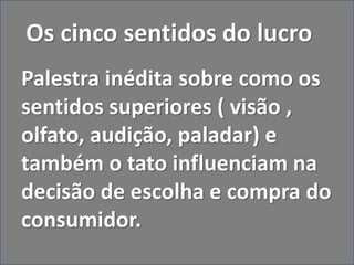 Os cinco sentidos do lucro
Palestra inédita sobre como os
sentidos superiores ( visão ,
olfato, audição, paladar) e
também o tato influenciam na
decisão de escolha e compra do
consumidor.
 