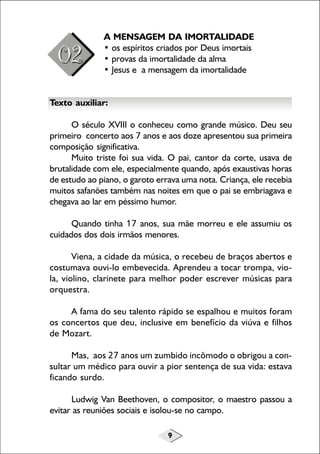 9
A MENSAGEM DA IMORTALIDADE
• os espíritos criados por Deus imortais
• provas da imortalidade da alma
• Jesus e a mensagem da imortalidade
Texto auxiliar:
O século XVIII o conheceu como grande músico. Deu seu
primeiro concerto aos 7 anos e aos doze apresentou sua primeira
composição significativa.
Muito triste foi sua vida. O pai, cantor da corte, usava de
brutalidade com ele, especialmente quando, após exaustivas horas
de estudo ao piano, o garoto errava uma nota. Criança, ele recebia
muitos safanões também nas noites em que o pai se embriagava e
chegava ao lar em péssimo humor.
Quando tinha 17 anos, sua mãe morreu e ele assumiu os
cuidados dos dois irmãos menores.
Viena, a cidade da música, o recebeu de braços abertos e
costumava ouvi-lo embevecida. Aprendeu a tocar trompa, vio-
la, violino, clarinete para melhor poder escrever músicas para
orquestra.
A fama do seu talento rápido se espalhou e muitos foram
os concertos que deu, inclusive em benefício da viúva e filhos
de Mozart.
Mas, aos 27 anos um zumbido incômodo o obrigou a con-
sultar um médico para ouvir a pior sentença de sua vida: estava
ficando surdo.
Ludwig Van Beethoven, o compositor, o maestro passou a
evitar as reuniões sociais e isolou-se no campo.
 