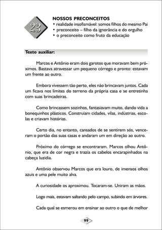 99
NOSSOS PRECONCEITOS
• realidade insofismável: somos filhos do mesmo Pai
• preconceito – filho da ignorância e do orgulho
• o preconceito como fruto da educação
Texto auxiliar:
Marcos e Antônio eram dois garotos que moravam bem pró-
ximos. Bastava atravessar um pequeno córrego e pronto: estavam
um frente ao outro.
Embora vivessem tão perto, eles não brincavam juntos. Cada
um ficava nos limites do terreno da própria casa e se entretinha
com suas brincadeiras.
Como brincassem sozinhos, fantasiavam muito, dando vida a
bonequinhos plásticos. Construíam cidades, vilas, indústrias, esco-
las e criavam histórias.
Certo dia, no entanto, cansados de se sentirem sós, vence-
ram o portão das suas casas e andaram um em direção ao outro.
Próximo do córrego se encontraram. Marcos olhou Antô-
nio, que era de cor negra e trazia os cabelos encarapinhados na
cabeça luzidia.
Antônio observou Marcos que era louro, de imensos olhos
azuis e uma pele muito alva.
A curiosidade os aproximou. Tocaram-se. Uniram as mãos.
Logo mais, estavam saltando pelo campo, subindo em árvores.
Cada qual se esmerou em ensinar ao outro o que de melhor
 