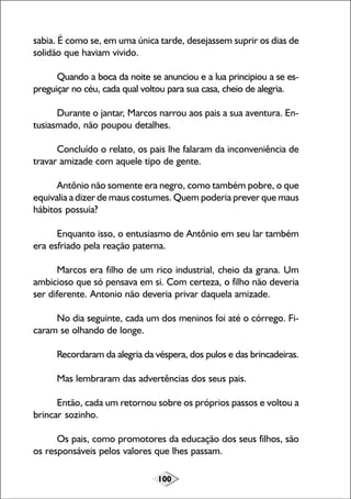 100
sabia. É como se, em uma única tarde, desejassem suprir os dias de
solidão que haviam vivido.
Quando a boca da noite se anunciou e a lua principiou a se es-
preguiçar no céu, cada qual voltou para sua casa, cheio de alegria.
Durante o jantar, Marcos narrou aos pais a sua aventura. En-
tusiasmado, não poupou detalhes.
Concluído o relato, os pais lhe falaram da inconveniência de
travar amizade com aquele tipo de gente.
Antônio não somente era negro, como também pobre, o que
equivalia a dizer de maus costumes. Quem poderia prever que maus
hábitos possuía?
Enquanto isso, o entusiasmo de Antônio em seu lar também
era esfriado pela reação paterna.
Marcos era filho de um rico industrial, cheio da grana. Um
ambicioso que só pensava em si. Com certeza, o filho não deveria
ser diferente. Antonio não deveria privar daquela amizade.
No dia seguinte, cada um dos meninos foi até o córrego. Fi-
caram se olhando de longe.
Recordaram da alegria da véspera, dos pulos e das brincadeiras.
Mas lembraram das advertências dos seus pais.
Então, cada um retornou sobre os próprios passos e voltou a
brincar sozinho.
Os pais, como promotores da educação dos seus filhos, são
os responsáveis pelos valores que lhes passam.
 