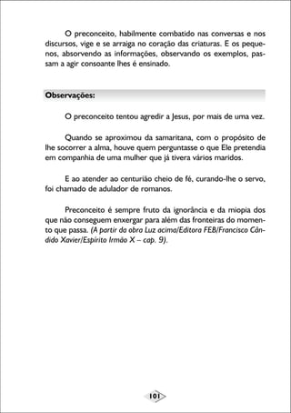 101
O preconceito, habilmente combatido nas conversas e nos
discursos, vige e se arraiga no coração das criaturas. E os peque-
nos, absorvendo as informações, observando os exemplos, pas-
sam a agir consoante lhes é ensinado.
Observações:
O preconceito tentou agredir a Jesus, por mais de uma vez.
Quando se aproximou da samaritana, com o propósito de
lhe socorrer a alma, houve quem perguntasse o que Ele pretendia
em companhia de uma mulher que já tivera vários maridos.
E ao atender ao centurião cheio de fé, curando-lhe o servo,
foi chamado de adulador de romanos.
Preconceito é sempre fruto da ignorância e da miopia dos
que não conseguem enxergar para além das fronteiras do momen-
to que passa. (A partir da obra Luz acima/Editora FEB/Francisco Cân-
dido Xavier/Espírito Irmão X – cap. 9).
 