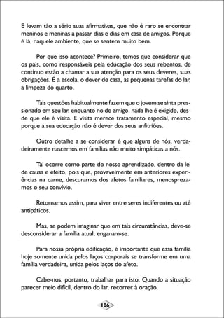 106
E levam tão a sério suas afirmativas, que não é raro se encontrar
meninos e meninas a passar dias e dias em casa de amigos. Porque
é lá, naquele ambiente, que se sentem muito bem.
Por que isso acontece? Primeiro, temos que considerar que
os pais, como responsáveis pela educação dos seus rebentos, de
contínuo estão a chamar a sua atenção para os seus deveres, suas
obrigações. É a escola, o dever de casa, as pequenas tarefas do lar,
a limpeza do quarto.
Tais questões habitualmente fazem que o jovem se sinta pres-
sionado em seu lar, enquanto no do amigo, nada lhe é exigido, des-
de que ele é visita. E visita merece tratamento especial, mesmo
porque a sua educação não é dever dos seus anfitriões.
Outro detalhe a se considerar é que alguns de nós, verda-
deiramente nascemos em famílias não muito simpáticas a nós.
Tal ocorre como parte do nosso aprendizado, dentro da lei
de causa e efeito, pois que, provavelmente em anteriores experi-
ências na carne, descuramos dos afetos familiares, menospreza-
mos o seu convívio.
Retornamos assim, para viver entre seres indiferentes ou até
antipáticos.
Mas, se podem imaginar que em tais circunstâncias, deve-se
desconsiderar a família atual, enganam-se.
Para nossa própria edificação, é importante que essa família
hoje somente unida pelos laços corporais se transforme em uma
família verdadeira, unida pelos laços do afeto.
Cabe-nos, portanto, trabalhar para isto. Quando a situação
parecer meio difícil, dentro do lar, recorrer à oração.
 