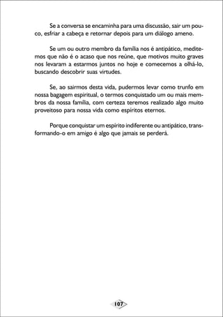 107
Se a conversa se encaminha para uma discussão, sair um pou-
co, esfriar a cabeça e retornar depois para um diálogo ameno.
Se um ou outro membro da família nos é antipático, medite-
mos que não é o acaso que nos reúne, que motivos muito graves
nos levaram a estarmos juntos no hoje e comecemos a olhá-lo,
buscando descobrir suas virtudes.
Se, ao sairmos desta vida, pudermos levar como trunfo em
nossa bagagem espiritual, o termos conquistado um ou mais mem-
bros da nossa família, com certeza teremos realizado algo muito
proveitoso para nossa vida como espíritos eternos.
Porque conquistar um espírito indiferente ou antipático, trans-
formando-o em amigo é algo que jamais se perderá.
 