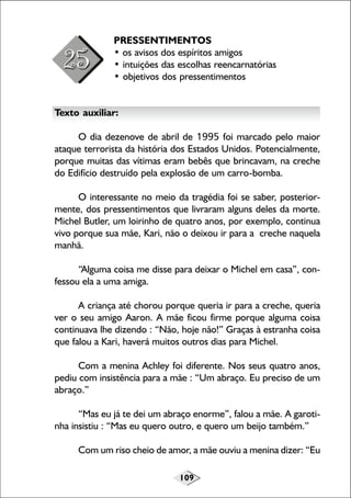 109
PRESSENTIMENTOS
• os avisos dos espíritos amigos
• intuições das escolhas reencarnatórias
• objetivos dos pressentimentos
Texto auxiliar:
O dia dezenove de abril de 1995 foi marcado pelo maior
ataque terrorista da história dos Estados Unidos. Potencialmente,
porque muitas das vítimas eram bebês que brincavam, na creche
do Edifício destruído pela explosão de um carro-bomba.
O interessante no meio da tragédia foi se saber, posterior-
mente, dos pressentimentos que livraram alguns deles da morte.
Michel Butler, um loirinho de quatro anos, por exemplo, continua
vivo porque sua mãe, Kari, não o deixou ir para a creche naquela
manhã.
“Alguma coisa me disse para deixar o Michel em casa”, con-
fessou ela a uma amiga.
A criança até chorou porque queria ir para a creche, queria
ver o seu amigo Aaron. A mãe ficou firme porque alguma coisa
continuava lhe dizendo : “Não, hoje não!” Graças à estranha coisa
que falou a Kari, haverá muitos outros dias para Michel.
Com a menina Achley foi diferente. Nos seus quatro anos,
pediu com insistência para a mãe : “Um abraço. Eu preciso de um
abraço.”
“Mas eu já te dei um abraço enorme”, falou a mãe. A garoti-
nha insistiu : “Mas eu quero outro, e quero um beijo também.”
Com um riso cheio de amor, a mãe ouviu a menina dizer: “Eu
 
