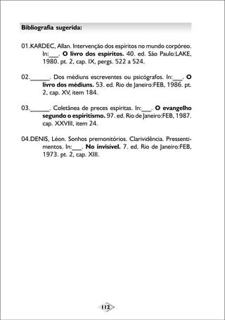 112
Bibliografia sugerida:
01.KARDEC, Allan. Intervenção dos espíritos no mundo corpóreo.
In:___. O livro dos espíritos. 40. ed. São Paulo:LAKE,
1980. pt. 2, cap. IX, pergs. 522 a 524.
02.______. Dos médiuns escreventes ou psicógrafos. In:___. O
livro dos médiuns. 53. ed. Rio de Janeiro:FEB, 1986. pt.
2, cap. XV, item 184.
03.______. Coletânea de preces espíritas. In:___. O evangelho
segundo o espiritismo. 97. ed. Rio de Janeiro:FEB, 1987.
cap. XXVIII, item 24.
04.DENIS, Léon. Sonhos premonitórios. Clarividência. Pressenti-
mentos. In:___. No invisível. 7. ed. Rio de Janeiro:FEB,
1973. pt. 2, cap. XIII.
 