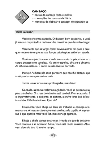 113
CANSAÇO
• causas do cansaço físico e mental
• conseqüências para a vida diária
• maneiras de debelar o cansaço, revigorando-se
Texto auxiliar:
Você se encontra cansado. O dia nem bem despertou e você
já sente o corpo todo a reclamar das canseiras que deverão chegar.
Você sente que as forças físicas devem entrar em pane a qual-
quer momento e que as suas forças psicológicas estão em queda.
Você se ergue da cama e anda arrastando os pés, como se o
corpo pesasse uma tonelada. Vai até o espelho, olha-se e observa.
As olheiras estão aí. É como se não tivesse dormido.
Incrível! As horas de sono parecem que não lhe bastam, que
você precisa sempre mais e mais.
Talvez umas férias mais prolongadas, mais lazer.
Contudo, as horas reclamam agilidade. Você se prepara e sai
para o trabalho. O stress do trânsito está terrível. Pior a cada dia. É
o engarrafamento, o acidente, as buzinas, a chuva forte que dificul-
ta a visão. Difícil estacionar. Que dia!
Finalmente você chega ao local de trabalho e começa a la-
mentar-se. A mesa está sempre mais atulhada de papéis. A impres-
são é que quanto mais você faz, mais serviço aparece.
E hoje o chefe parece estar mais irritado do que de costume.
Você continua a se lamentar. Afinal, você está muito cansado. Aliás,
vem dizendo isso há muito tempo.
 
