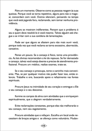 114
Páre um momento. Observe como as pessoas reagem às suas
queixas. Porque você se torna repetitivo, alguns para não o mago-
ar, concordam com você. Outros silenciam, pensando no tempo
que você está jogando fora, reclamando, sem tomar nenhuma pro-
vidência.
Alguns se mostram indiferentes. Pensam que o problema é
seu e quem deve resolvê-lo é você mesmo. Talvez alguém até che-
gue a se irritar com a sua cantilena de lamentações.
Pode ser que alguns se afastem para não mais ouvir você,
porque toda vez que você reclama se torna excessivo, aborrecido,
cansativo.
Pense um pouco. Se o cansaço é físico, tome uma providên-
cia. As leis divinas recomendam a lei do repouso. Se for demasiado
o cansaço, talvez você esteja doente e precise de atendimento pro-
fissional. Procure um médico, realize exames, trate-se.
Se o seu cansaço o preocupa, tome o caminho mais conveni-
ente. Mas, se por qualquer motivo não puder fazer isso, então si-
lencie. Trabalhe e ore, buscando apoio e refazimento nas fontes
espirituais.
Procure Jesus na intimidade de seu coração e entregue a Ele
o seu cansaço e o seu descanso.
Ilumine os campos da alma com atividades que o enriqueçam
espiritualmente, que o alegrem verdadeiramente.
Evite reclamações constantes, porque elas não melhorarão o
seu cansaço, nem seu esgotamento.
Procure atividades que o refaçam. Escolha um local onde ne-
cessitem de braços amigos e se ofereça como voluntário. Mudan-
 