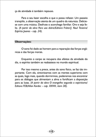 115
ça de atividade é também repouso.
Para o seu lazer escolha o que o possa refazer. Um passeio
tranqüilo, a observação atenta de um quadro da natureza. Delicie-
se com uma música. Desfrute o aconchego familiar. Ore e seja fe-
liz. (A partir da obra Para uso diário/Editora Fráter/J. Raul Teixeira/
Espírito Joanes - cap. 24).
Observações:
O sono foi dado ao homem para a reparação das forças orgâ-
nicas e das forças morais.
Enquanto o corpo se recupera dos efeitos da atividade do
dia, o espírito também se reabastece no mundo espiritual.
Por isso mesmo a prece, antes do sono físico, se faz tão im-
portante. Com ela, sintonizamos com as mentes superiores com
as quais, logo mais, quando dormirmos, poderemos nos encontrar
para os diálogos que alimentam a alma e fortificam a disposição
para as lutas. (A partir da obra O evangelho segundo o espiritismo/
Editora FEB/Allan Kardec – cap. XXVIII, item 38).
 