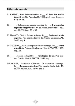 116
Bibliografia sugerida:
01.KARDEC, Allan. Lei do trabalho. In:___. O livro dos espíri-
tos. 40. ed. São Paulo:LAKE, 1980. pt. 3, cap. III, pergs.
682 e 683.
02.______. Coletânea de preces espíritas. In:___. O evangelho
segundo o espiritismo. 97. ed. Rio de Janeiro:FEB, 1987.
cap. XXVIII, itens 38 e 39.
03.FRANCO, Divaldo Pereira. A busca. In:___. O despertar do
espírito. Pelo espírito Joanna de Ângelis. Salvador:LEAL,
2000. cap. I.
04.TEIXEIRA, J. Raul. A respeito do seu cansaço. In:___. Para
uso diário. Pelo espírito Joanes. Niterói:FRÁTER, 1999.
cap. 24.
05.______. Sentes-te frágil? In:___. Revelações da luz. Pelo espí-
rito Camilo. Niterói:FRÁTER, 1994. cap. 11.
06.XAVIER, Francisco Cândido. O estranho cansaço.
In:___.Respostas da vida. Pelo espírito André Luiz. 19.
ed. São Paulo:IDEAL, 1991. cap. 31.
 