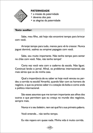 117
PATERNIDADE
• a missão da paternidade
• deveres dos pais
• as alegrias da paternidade
Texto auxiliar:
Sabe, meu filho, até hoje não encontrei tempo para brincar
com você.
Arranjei tempo para tudo, menos para vê-lo crescer. Nunca
joguei dominó, xadrez ou empinei papagaio com você.
Sabe, sou muito importante. Não tenho tempo para sentar
no chão com você. Não, não tenho tempo!
Certa vez você veio com o caderno da escola. Não liguei.
Continuei lendo o jornal. Afinal, os problemas internacionais são
mais sérios que os de minha casa.
Qual a importância de eu saber se hoje você venceu ou per-
deu a corrida na escola? Amanhã, quando falar com os homens de
negócio, o que eu preciso saber é a cotação da bolsa e como anda
a política internacional.
São esses assuntos que me tornam importante aos olhos dos
outros e que permitem que eu cresça no mundo dos negócios,
sempre mais.
Nunca vi o seu boletim, nem sei qual foi a sua primeira palavra.
Você entende... não tenho tempo.
Eu não reparo em quase nada. Minha vida é muito corrida.
 