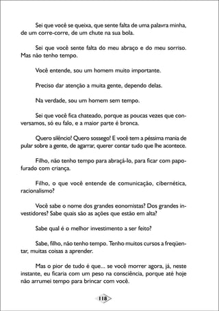 118
Sei que você se queixa, que sente falta de uma palavra minha,
de um corre-corre, de um chute na sua bola.
Sei que você sente falta do meu abraço e do meu sorriso.
Mas não tenho tempo.
Você entende, sou um homem muito importante.
Preciso dar atenção a muita gente, dependo delas.
Na verdade, sou um homem sem tempo.
Sei que você fica chateado, porque as poucas vezes que con-
versamos, só eu falo, e a maior parte é bronca.
Quero silêncio! Quero sossego! E você tem a péssima mania de
pular sobre a gente, de agarrar, querer contar tudo que lhe acontece.
Filho, não tenho tempo para abraçá-lo, para ficar com papo-
furado com criança.
Filho, o que você entende de comunicação, cibernética,
racionalismo?
Você sabe o nome dos grandes eonomistas? Dos grandes in-
vestidores? Sabe quais são as ações que estão em alta?
Sabe qual é o melhor investimento a ser feito?
Sabe, filho, não tenho tempo. Tenho muitos cursos a freqüen-
tar, muitas coisas a aprender.
Mas o pior de tudo é que... se você morrer agora, já, neste
instante, eu ficaria com um peso na consciência, porque até hoje
não arrumei tempo para brincar com você.
 
