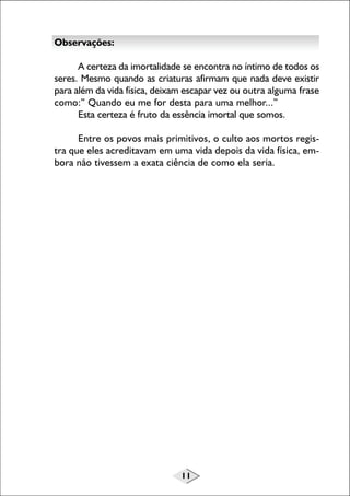 11
Observações:
A certeza da imortalidade se encontra no íntimo de todos os
seres. Mesmo quando as criaturas afirmam que nada deve existir
para além da vida física, deixam escapar vez ou outra alguma frase
como:” Quando eu me for desta para uma melhor...”
Esta certeza é fruto da essência imortal que somos.
Entre os povos mais primitivos, o culto aos mortos regis-
tra que eles acreditavam em uma vida depois da vida física, em-
bora não tivessem a exata ciência de como ela seria.
 