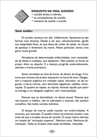 121
DESGOSTO DA VIDA. SUICÍDIO
• suicídio direto e indireto
• as conseqüências do suicídio
• maneiras de auxiliar o suicida
Texto auxiliar:
O suicídio continua em alta. Infelizmente. Apresenta-se das
formas mais diversas. Desde o ser que, voluntariamente, agride
sua integridade física, ao que deixa de cuidar da saúde, no intuito
de apressar o fenômeno da morte. Neste particular, temos uma
gama muito grande.
Portadores de determinadas enfermidades, com necessida-
de de dietas e cuidados, que desleixam. Não aceitam se furtar ao
prazer disto ou daquilo. E a doença progride aceleradamente,
advindo a morte prematura.
Seres vinculados ao vício do fumo, do álcool, da droga. Cria-
turas que na busca do prazer, esquecem as horas do sono. Desgas-
tam a máquina orgânica em noitadas vazias. Acordam, no dia se-
guinte, a horas mortas, com distúrbios digestivos, cefaléia, intoxi-
cações. O quadro se repete, se reprisa, levando aquele que assim
se entrega a um desgaste orgânico, sem recomposição.
Pessoas que se desvitalizam no abuso sexual. Pessoas que
não buscam o médico, não se submetem a exames, não aceitam
conselhos. São todos suicidas indiretos.
O desejo de morrer pode resultar em enfermidades. A
anorexia, por exemplo. O quadro clínico da anorexia contém mais
sinais do que a simples recusa de comida. O corpo inteiro decreta
um estado de “animação suspensa”. Nenhum sono. Nenhuma ali-
mentação. Todas as funções vitais estão atrofiadas, reduzidas.
 