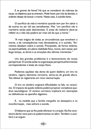 122
E as greves de fome? Há que se considerar da nobreza da
causa, os objetivos que as orientam. Pode haver, por trás da decisão, o
ardente desejo de buscar a morte. Neste caso, é suicídio lento.
O sacrifício da vida é meritório quando tem por fim salvar a
de outros ou ser útil aos semelhantes. Mas “um sacrifício não é
meritório senão pelo desinteresse. E antes de realizá-lo deve-se
refletir se a vida não poderá ser mais útil do que a morte.”
“A mais trágica de todas as circunstâncias que envolvem a
morte, a de conseqüências mais devastadoras, é o suicídio. Tor-
mentos desabam sobre o suicida. Precipitado, de forma violenta,
na espiritualidade, em plena vitalidade física, revive, sem cessar, por
largo tempo, as dores e as emoções dos últimos momentos.”
Um dos grandes problemas é o lesionamento do corpo
perispiritual. O suicida exibe na organização perispiritual ferimentos
correspondentes à lesão do corpo físico.
Podemos aquilatar das dores de quem desferiu um tiro no
cérebro, ingeriu elemento corrosivo, atirou-se de grande altura.
Tais efeitos se registrarão em nova reencarnação.
O tiro no cérebro originará dificuldades na fala, no raciocí-
nio. O impacto da queda violenta poderá propiciar complexos qua-
dros neurológicos. O veneno corrosivo implicará em ulcerações
ou deficiências no aparelho digestivo.
E, na medida que a família mergulhe no desespero e na
inconformação, mais sofrerá o suicida.
O bálsamo que se lhe pode oferecer é a oração. Ela lhe cons-
tituirá alento novo para os padecimentos no além. Também o auxi-
liará a se erguer.
 
