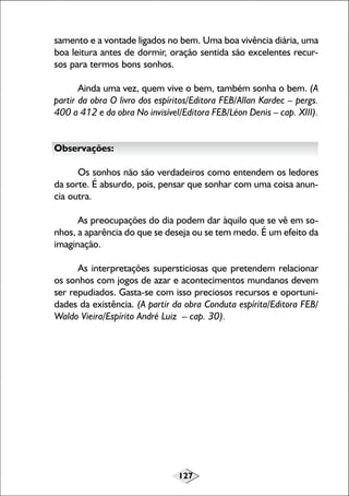 127
samento e a vontade ligados no bem. Uma boa vivência diária, uma
boa leitura antes de dormir, oração sentida são excelentes recur-
sos para termos bons sonhos.
Ainda uma vez, quem vive o bem, também sonha o bem. (A
partir da obra O livro dos espíritos/Editora FEB/Allan Kardec – pergs.
400 a 412 e da obra No invisível/Editora FEB/Léon Denis – cap. XIII).
Observações:
Os sonhos não são verdadeiros como entendem os ledores
da sorte. É absurdo, pois, pensar que sonhar com uma coisa anun-
cia outra.
As preocupações do dia podem dar àquilo que se vê em so-
nhos, a aparência do que se deseja ou se tem medo. É um efeito da
imaginação.
As interpretações supersticiosas que pretendem relacionar
os sonhos com jogos de azar e acontecimentos mundanos devem
ser repudiados. Gasta-se com isso preciosos recursos e oportuni-
dades da existência. (A partir da obra Conduta espírita/Editora FEB/
Waldo Vieira/Espírito André Luiz – cap. 30).
 
