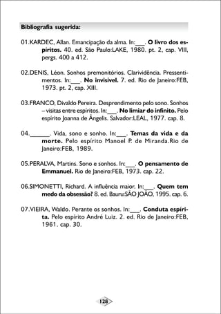 128
Bibliografia sugerida:
01.KARDEC, Allan. Emancipação da alma. In:___. O livro dos es-
píritos. 40. ed. São Paulo:LAKE, 1980. pt. 2, cap. VIII,
pergs. 400 a 412.
02.DENIS, Léon. Sonhos premonitórios. Clarividência. Pressenti-
mentos. In:___. No invisível. 7. ed. Rio de Janeiro:FEB,
1973. pt. 2, cap. XIII.
03.FRANCO, Divaldo Pereira. Desprendimento pelo sono. Sonhos
– visitas entre espíritos. In:___. No limiar do infinito. Pelo
espírito Joanna de Ângelis. Salvador:LEAL, 1977. cap. 8.
04.______. Vida, sono e sonho. In:___. Temas da vida e da
morte. Pelo espírito Manoel P. de Miranda.Rio de
Janeiro:FEB, 1989.
05.PERALVA, Martins. Sono e sonhos. In:___. O pensamento de
Emmanuel. Rio de Janeiro:FEB, 1973. cap. 22.
06.SIMONETTI, Richard. A influência maior. In:___. Quem tem
medo da obsessão? 8. ed. Bauru:SÃO JOÃO, 1995. cap. 6.
07.VIEIRA, Waldo. Perante os sonhos. In:___. Conduta espíri-
ta. Pelo espírito André Luiz. 2. ed. Rio de Janeiro:FEB,
1961. cap. 30.
 