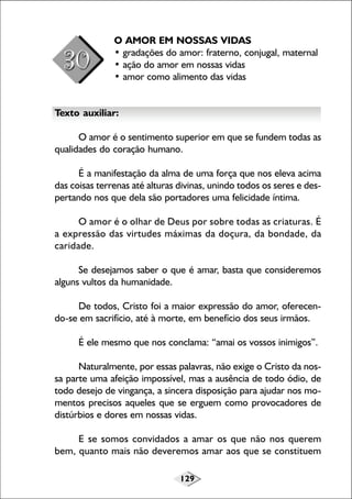 129
O AMOR EM NOSSAS VIDAS
• gradações do amor: fraterno, conjugal, maternal
• ação do amor em nossas vidas
• amor como alimento das vidas
Texto auxiliar:
O amor é o sentimento superior em que se fundem todas as
qualidades do coração humano.
É a manifestação da alma de uma força que nos eleva acima
das coisas terrenas até alturas divinas, unindo todos os seres e des-
pertando nos que dela são portadores uma felicidade íntima.
O amor é o olhar de Deus por sobre todas as criaturas. É
a expressão das virtudes máximas da doçura, da bondade, da
caridade.
Se desejamos saber o que é amar, basta que consideremos
alguns vultos da humanidade.
De todos, Cristo foi a maior expressão do amor, oferecen-
do-se em sacrifício, até à morte, em benefício dos seus irmãos.
É ele mesmo que nos conclama: “amai os vossos inimigos”.
Naturalmente, por essas palavras, não exige o Cristo da nos-
sa parte uma afeição impossível, mas a ausência de todo ódio, de
todo desejo de vingança, a sincera disposição para ajudar nos mo-
mentos precisos aqueles que se erguem como provocadores de
distúrbios e dores em nossas vidas.
E se somos convidados a amar os que não nos querem
bem, quanto mais não deveremos amar aos que se constituem
 