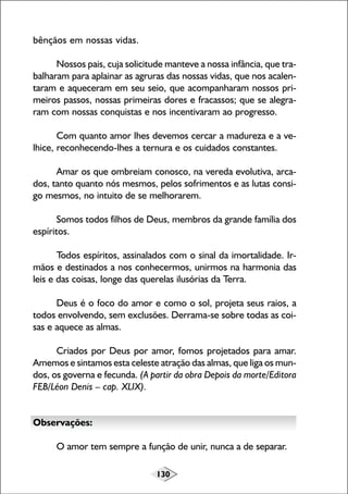 130
bênçãos em nossas vidas.
Nossos pais, cuja solicitude manteve a nossa infância, que tra-
balharam para aplainar as agruras das nossas vidas, que nos acalen-
taram e aqueceram em seu seio, que acompanharam nossos pri-
meiros passos, nossas primeiras dores e fracassos; que se alegra-
ram com nossas conquistas e nos incentivaram ao progresso.
Com quanto amor lhes devemos cercar a madureza e a ve-
lhice, reconhecendo-lhes a ternura e os cuidados constantes.
Amar os que ombreiam conosco, na vereda evolutiva, arca-
dos, tanto quanto nós mesmos, pelos sofrimentos e as lutas consi-
go mesmos, no intuito de se melhorarem.
Somos todos filhos de Deus, membros da grande família dos
espíritos.
Todos espíritos, assinalados com o sinal da imortalidade. Ir-
mãos e destinados a nos conhecermos, unirmos na harmonia das
leis e das coisas, longe das querelas ilusórias da Terra.
Deus é o foco do amor e como o sol, projeta seus raios, a
todos envolvendo, sem exclusões. Derrama-se sobre todas as coi-
sas e aquece as almas.
Criados por Deus por amor, fomos projetados para amar.
Amemos e sintamos esta celeste atração das almas, que liga os mun-
dos, os governa e fecunda. (A partir da obra Depois da morte/Editora
FEB/Léon Denis – cap. XLIX).
Observações:
O amor tem sempre a função de unir, nunca a de separar.
 