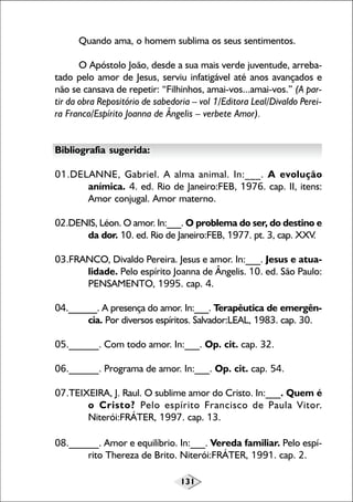 131
Quando ama, o homem sublima os seus sentimentos.
O Apóstolo João, desde a sua mais verde juventude, arreba-
tado pelo amor de Jesus, serviu infatigável até anos avançados e
não se cansava de repetir: “Filhinhos, amai-vos...amai-vos.” (A par-
tir da obra Repositório de sabedoria – vol 1/Editora Leal/Divaldo Perei-
ra Franco/Espírito Joanna de Ângelis – verbete Amor).
Bibliografia sugerida:
01.DELANNE, Gabriel. A alma animal. In:___. A evolução
anímica. 4. ed. Rio de Janeiro:FEB, 1976. cap. II, itens:
Amor conjugal. Amor materno.
02.DENIS, Léon. O amor. In:___. O problema do ser, do destino e
da dor. 10. ed. Rio de Janeiro:FEB, 1977. pt. 3, cap. XXV.
03.FRANCO, Divaldo Pereira. Jesus e amor. In:___. Jesus e atua-
lidade. Pelo espírito Joanna de Ângelis. 10. ed. São Paulo:
PENSAMENTO, 1995. cap. 4.
04.______. A presença do amor. In:___. Terapêutica de emergên-
cia. Por diversos espíritos. Salvador:LEAL, 1983. cap. 30.
05.______. Com todo amor. In:___. Op. cit. cap. 32.
06.______. Programa de amor. In:___. Op. cit. cap. 54.
07.TEIXEIRA, J. Raul. O sublime amor do Cristo. In:___. Quem é
o Cristo? Pelo espírito Francisco de Paula Vitor.
Niterói:FRÁTER, 1997. cap. 13.
08.______. Amor e equilíbrio. In:___. Vereda familiar. Pelo espí-
rito Thereza de Brito. Niterói:FRÁTER, 1991. cap. 2.
 