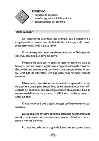 133
EGOÍSMO
• negação da caridade
• atitudes egoístas e infelicitadoras
• conseqüências do egoísmo
Texto auxiliar:
Os benfeitores espirituais nos ensinam que o egoísmo é a
chaga que deve desaparecer da face da Terra. Graças a ele, nosso
progresso moral anda a passo lento.
O homem egoísta pensa em si e somente em si. Tudo que vê,
observa, acredita que deva lhe servir.
Negação da caridade, o egoísmo gera insegurança para os
homens, porque como o egoísmo e o orgulho andam de mãos da-
das, a vida será sempre uma corrida em que vencerá o mais esper-
to. Uma luta de interesses, em que nada nem ninguém merece
respeito.
Observa-se, repetidas vezes, nos coletivos apinhados, a cor-
rida por um banco para sentar. Não se respeitam idosos com difi-
culdade de equilíbrio, que são simplesmente empurrados. Não se
respeitam deficientes, na sua marcha difícil, nem mulheres com cri-
anças ao colo.
O que importa é que o egoísta esteja confortavelmente aco-
modado.
Dessa pequena amostra cotidiana passamos ao panorama do
mundo, onde nações ricas contrastam com as misérrimas, com o
povo a morrer de fome.
Isto nos recorda de uma grande fome que se abateu sobre
 