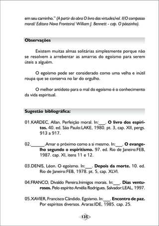 135
em seu caminho.” (A partir da obra O livro das virtudes/vol. II/O compasso
moral/ Editora Nova Fronteira/ William J. Bennett - cap. O pãozinho).
Observações
Existem muitas almas solitárias simplesmente porque não
se resolvem a arrebentar as amarras do egoísmo para serem
úteis a alguém.
O egoísmo pode ser considerado como uma velha e inútil
roupa que se conserva no lar do orgulho.
O melhor antídoto para o mal do egoísmo é o conhecimento
da vida espiritual.
Sugestão bibliográfica:
01.KARDEC, Allan. Perfeição moral. In:___. O livro dos espíri-
tos. 40. ed. São Paulo:LAKE, 1980. pt. 3, cap. XII, pergs.
913 a 917.
02.______.Amar o próximo como a si mesmo. In:___. O evange-
lho segundo o espiritismo. 97. ed. Rio de Janeiro:FEB,
1987. cap. XI, itens 11 e 12.
03.DENIS, Léon. O egoísmo. In:___. Depois da morte. 10. ed.
Rio de Janeiro:FEB, 1978. pt. 5, cap. XLVI.
04.FRANCO, Divaldo Pereira.Inimigos morais. In:___. Dias ventu-
rosos. Pelo espírito Amélia Rodrigues. Salvador:LEAL, 1997.
05.XAVIER, Francisco Cândido. Egoísmo. In:___. Encontro de paz.
Por espíritos diversos. Araras:IDE, 1985. cap. 25.
 